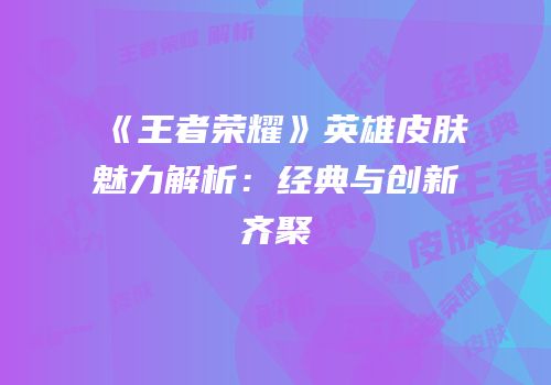 《王者荣耀》英雄皮肤魅力解析：经典与创新齐聚