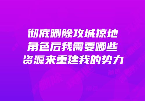 彻底删除攻城掠地角色后我需要哪些资源来重建我的势力