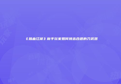《热血江湖》新手玩家如何挑选合适的刀武器