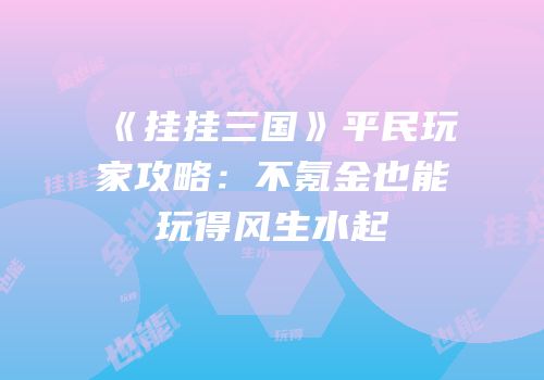《挂挂三国》平民玩家攻略：不氪金也能玩得风生水起