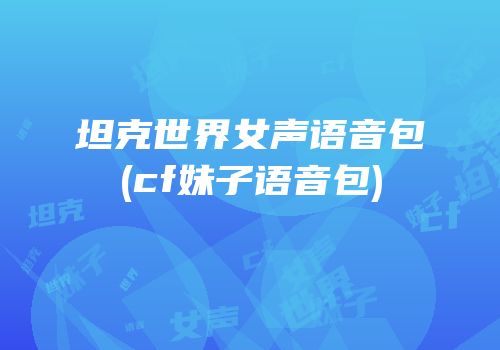 坦克世界女声语音包(cf妹子语音包)