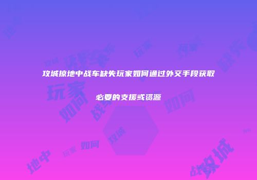 攻城掠地中战车缺失玩家如何通过外交手段获取必要的支援或资源