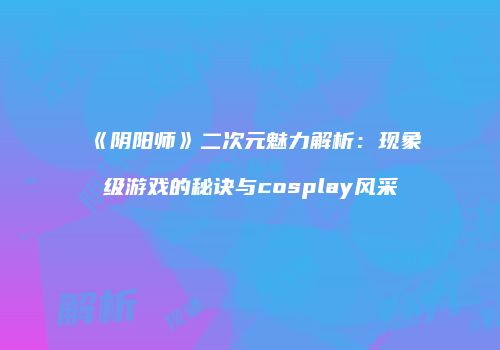 《阴阳师》二次元魅力解析：现象级游戏的秘诀与cosplay风采