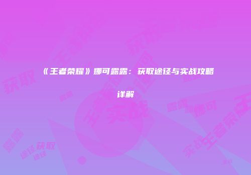 《王者荣耀》娜可露露：获取途径与实战攻略详解