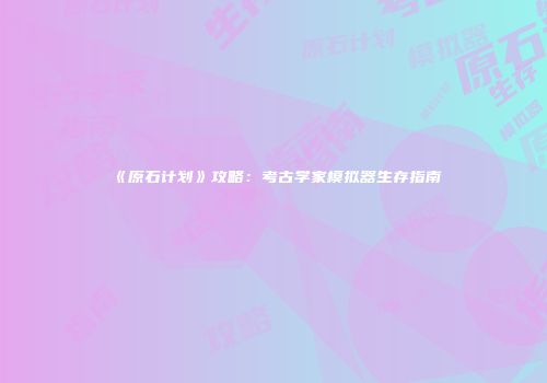 《原石计划》攻略：考古学家模拟器生存指南