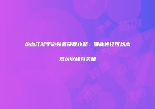 热血江湖手游装备获取攻略：哪些途径可以高效获取稀有装备