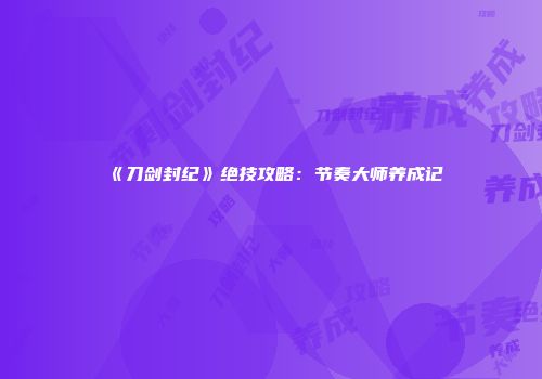 《刀剑封纪》绝技攻略：节奏大师养成记