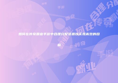 如何在传奇霸业手游中合理分配资源以实现高效的目标
