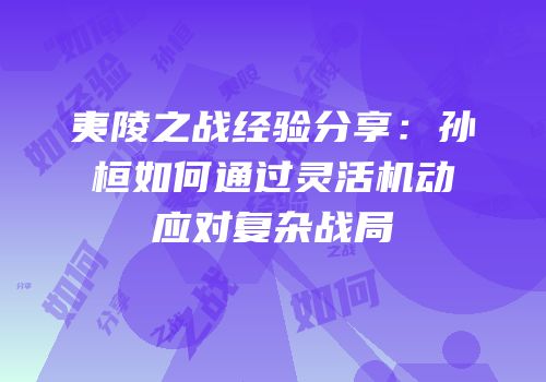 夷陵之战经验分享：孙桓如何通过灵活机动应对复杂战局