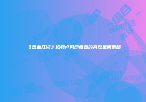 《热血江湖》枪和卢风郎组合的高效运用策略