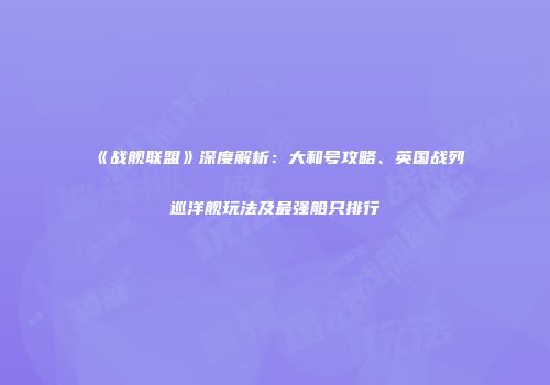 《战舰联盟》深度解析：大和号攻略、英国战列巡洋舰玩法及最强船只排行