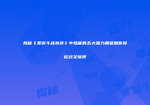 揭秘《页游斗战水浒》中隐藏的五大强力角色助你轻松过关斩将