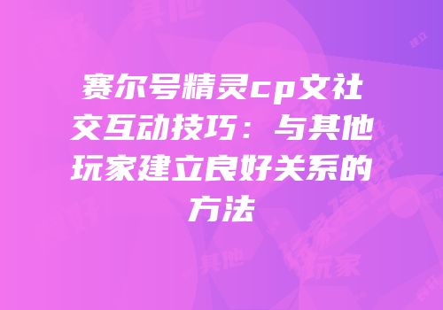 赛尔号精灵cp文社交互动技巧:与其他玩家建立良好关系的方法