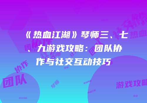 《热血江湖》琴师三、七、九游戏攻略：团队协作与社交互动技巧