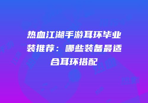 热血江湖手游耳环毕业装推荐：哪些装备最适合耳环搭配