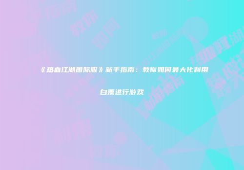 《热血江湖国际服》新手指南：教你如何最大化利用白票进行游戏