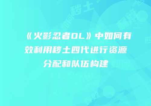 《火影忍者OL》中如何有效利用秽土四代进行资源分配和队伍构建