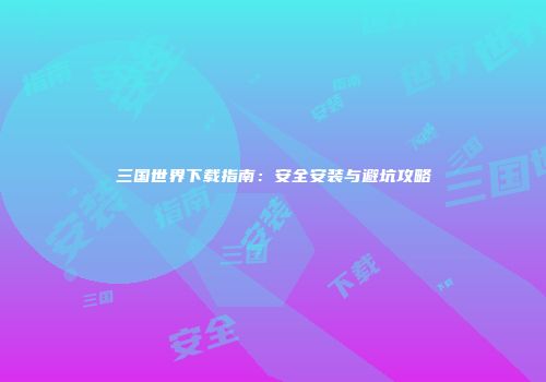 三国世界下载指南：安全安装与避坑攻略