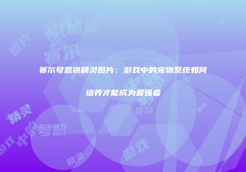 赛尔号恶搞精灵图片：游戏中的宠物系统如何培养才能成为最强者