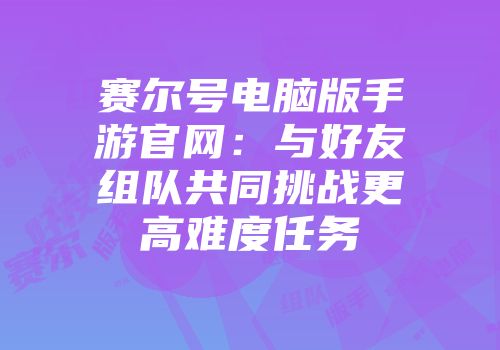 赛尔号电脑版手游官网：与好友组队共同挑战更高难度任务