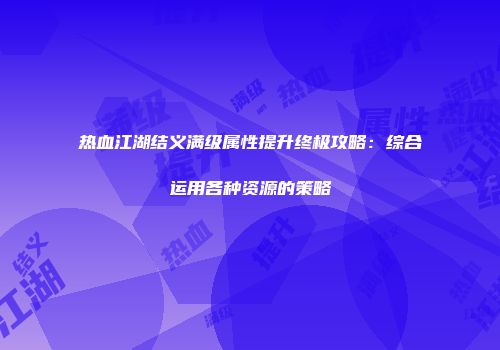 热血江湖结义满级属性提升终极攻略：综合运用各种资源的策略