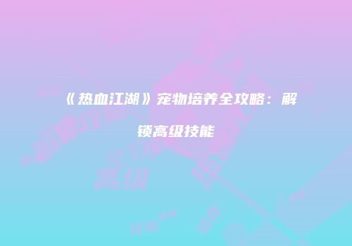 《热血江湖》宠物培养全攻略：解锁高级技能