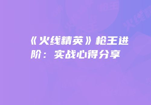 《火线精英》枪王进阶：实战心得分享