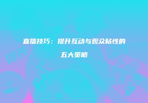 直播技巧：提升互动与观众粘性的五大策略