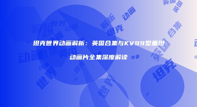 坦克世界动画解析：英国合集与KV99型重坦动画片全集深度解读