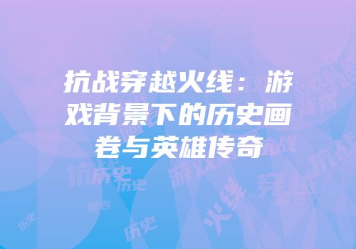 抗战穿越火线：游戏背景下的历史画卷与英雄传奇