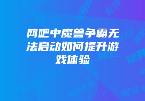 网吧中魔兽争霸无法启动如何提升游戏体验