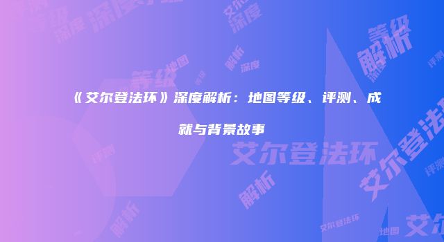 《艾尔登法环》深度解析：地图等级、评测、成就与背景故事