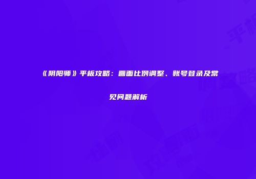 《阴阳师》平板攻略：画面比例调整、账号登录及常见问题解析