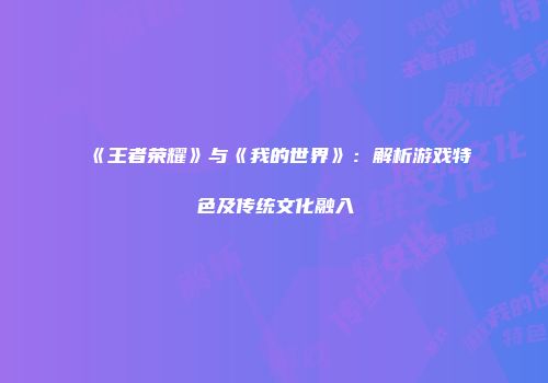 《王者荣耀》与《我的世界》：解析游戏特色及传统文化融入
