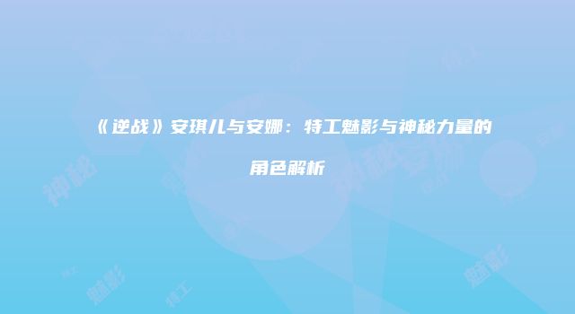 《逆战》安琪儿与安娜：特工魅影与神秘力量的角色解析