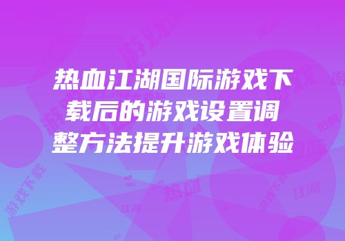 热血江湖国际游戏下载后的游戏设置调整方法提升游戏体验