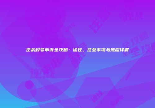 逆战封号申诉全攻略：途径、注意事项与流程详解