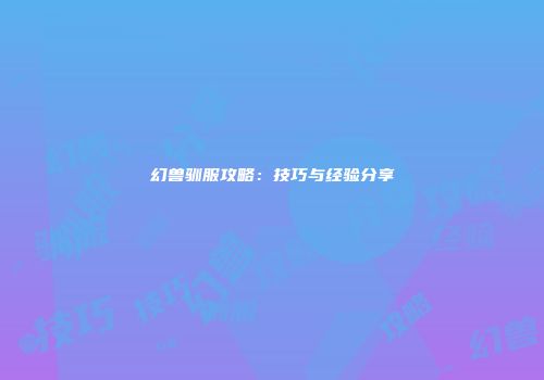 幻兽驯服攻略：技巧与经验分享