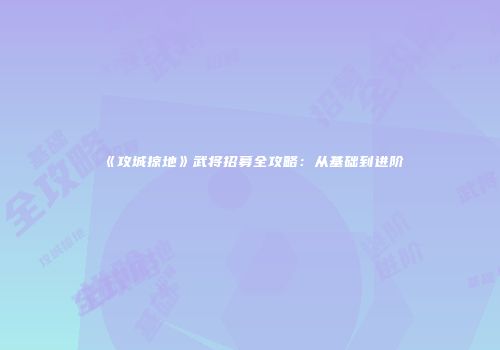 《攻城掠地》武将招募全攻略：从基础到进阶