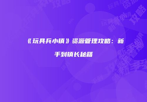 《玩具兵小镇》资源管理攻略：新手到镇长秘籍