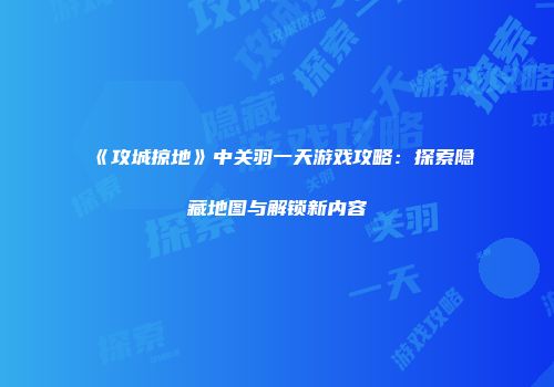 《攻城掠地》中关羽一天游戏攻略：探索隐藏地图与解锁新内容