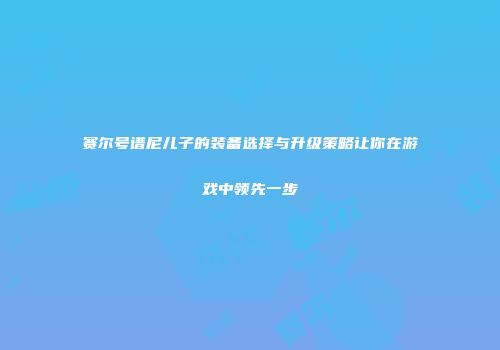 赛尔号谱尼儿子的装备选择与升级策略让你在游戏中领先一步