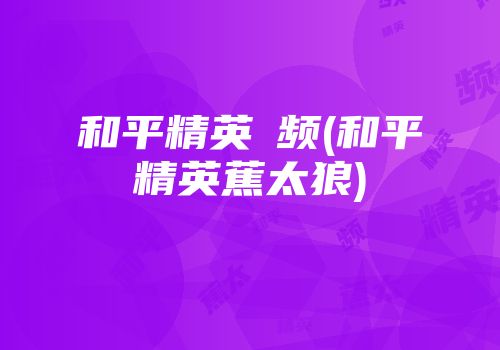 和平精英視频(和平精英蕉太狼)