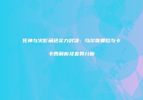 死神与火影角色实力对决：乌尔奇奥拉与卡卡西解析及差异分析