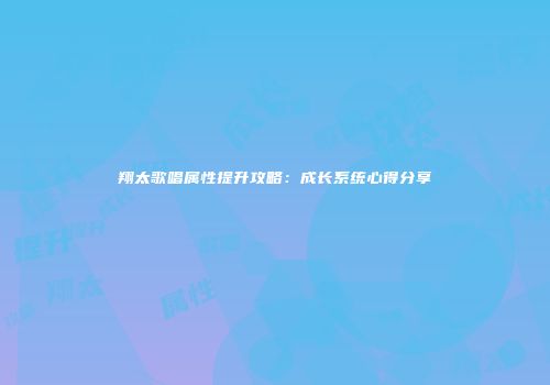 翔太歌唱属性提升攻略：成长系统心得分享