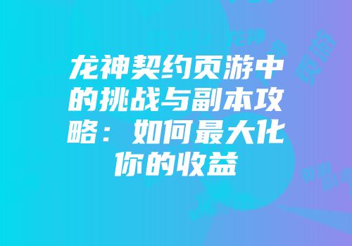 龙神契约页游中的挑战与副本攻略：如何最大化你的收益