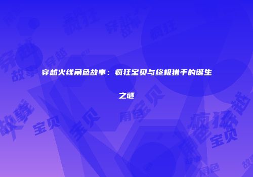 穿越火线角色故事：疯狂宝贝与终极猎手的诞生之谜