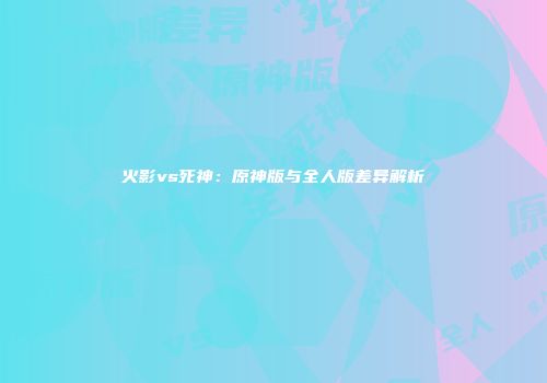 火影vs死神：原神版与全人版差异解析