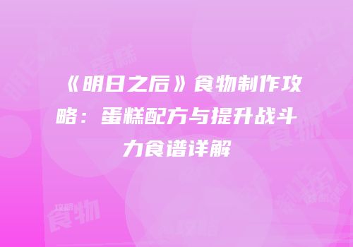《明日之后》食物制作攻略：蛋糕配方与提升战斗力食谱详解