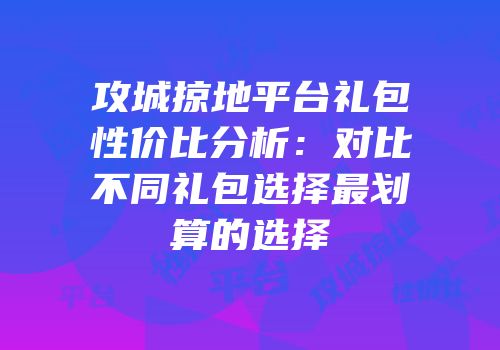 攻城掠地平台礼包性价比分析：对比不同礼包选择最划算的选择